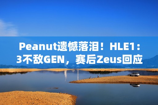 Peanut遗憾落泪！HLE1：3不敌GEN，赛后Zeus回应止步八强：以为能走得更远 太遗憾了