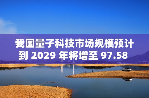 我国量子科技市场规模预计到 2029 年将增至 97.58 亿美元