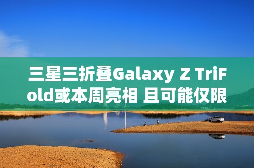 三星三折叠Galaxy Z TriFold或本周亮相 且可能仅限部分市场发售