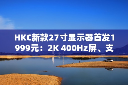 HKC新款27寸显示器首发1999元：2K 400Hz屏、支持DC调光