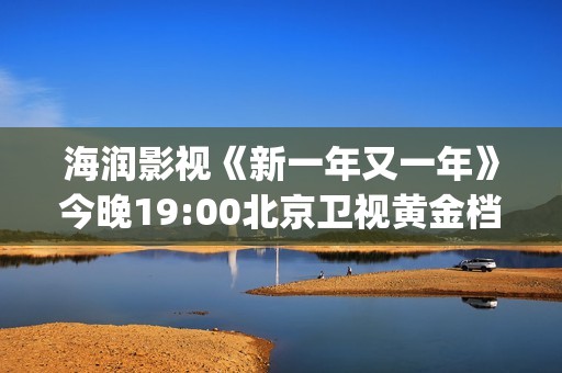 海润影视《新一年又一年》今晚19:00北京卫视黄金档温情收官(海润影视官网)