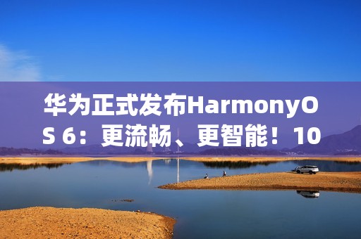 华为正式发布HarmonyOS 6：更流畅、更智能！10月22日开启公测