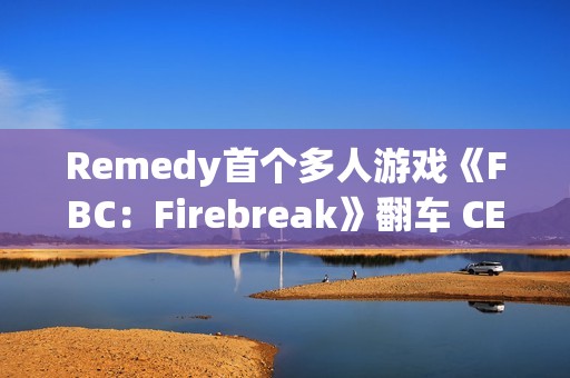 Remedy首个多人游戏《FBC：Firebreak》翻车 CEO背锅下台