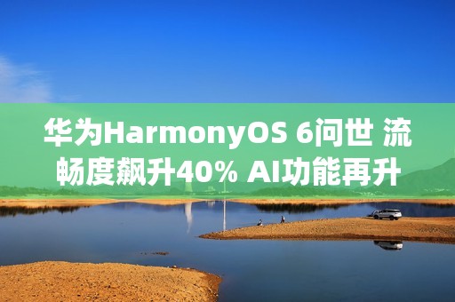 华为HarmonyOS 6问世 流畅度飙升40% AI功能再升级