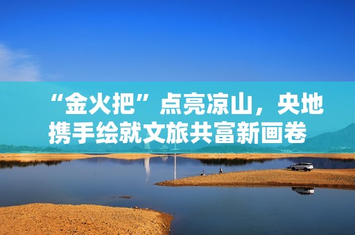 “金火把”点亮凉山，央地携手绘就文旅共富新画卷