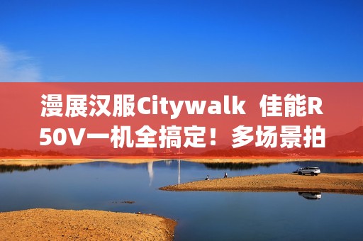 漫展汉服Citywalk  佳能R50V一机全搞定！多场景拍摄神器