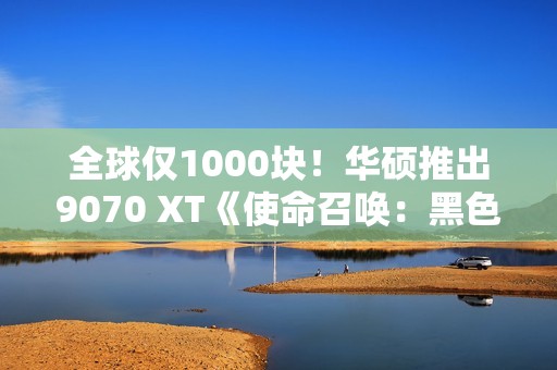 全球仅1000块！华硕推出9070 XT《使命召唤：黑色行动7》限量显卡