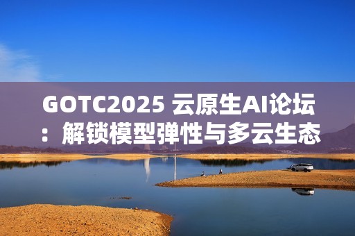 GOTC2025 云原生AI论坛：解锁模型弹性与多云生态新路径