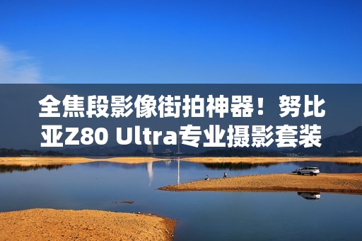 全焦段影像街拍神器！努比亚Z80 Ultra专业摄影套装图赏