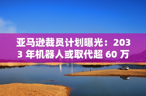 亚马逊裁员计划曝光：2033 年机器人或取代超 60 万个岗位