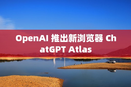 OpenAI 推出新浏览器 ChatGPT Atlas