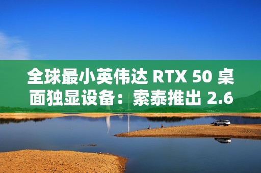 全球最小英伟达 RTX 50 桌面独显设备：索泰推出 2.65L 迷你主机 MAGNUS EN275060TC