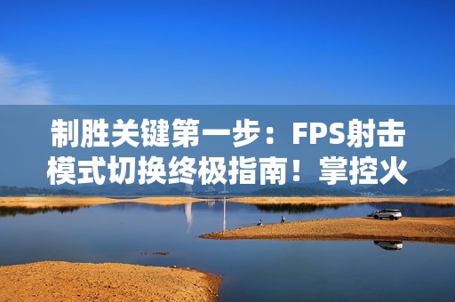 制胜关键第一步：FPS射击模式切换终极指南！掌控火力节奏主宰战场