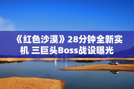 《红色沙漠》28分钟全新实机 三巨头Boss战设曝光