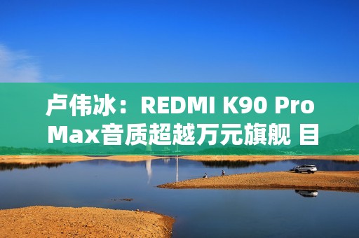 卢伟冰：REDMI K90 Pro Max音质超越万元旗舰 目标就是行业最强！