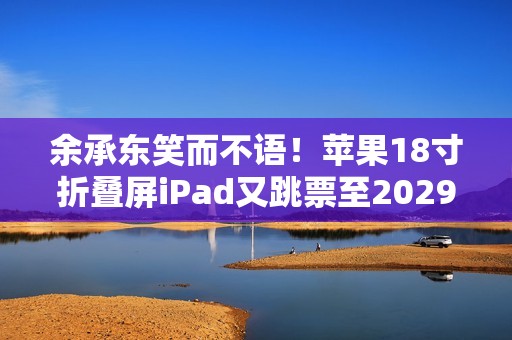 余承东笑而不语！苹果18寸折叠屏iPad又跳票至2029年 华为真技术领先了