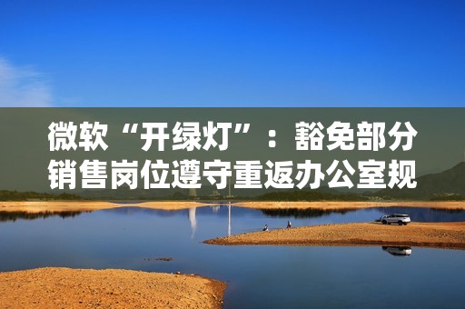 微软“开绿灯”：豁免部分销售岗位遵守重返办公室规定