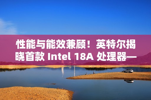 性能与能效兼顾！英特尔揭晓首款 Intel 18A 处理器——Panther Lake 的架构
