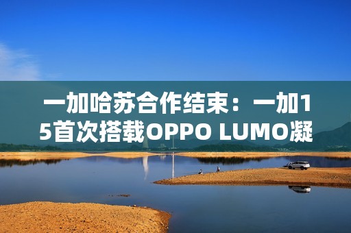一加哈苏合作结束：一加15首次搭载OPPO LUMO凝光影像