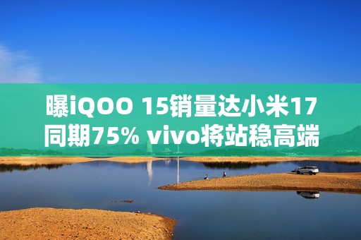 曝iQOO 15销量达小米17同期75% vivo将站稳高端前三？