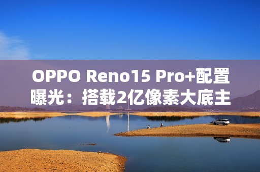 OPPO Reno15 Pro+配置曝光：搭载2亿像素大底主摄