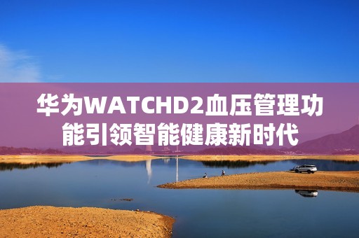 华为WATCHD2血压管理功能引领智能健康新时代