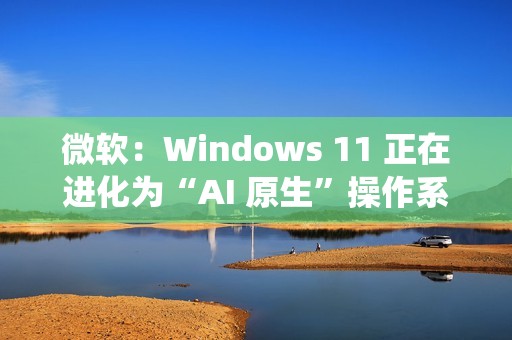 微软：Windows 11 正在进化为“AI 原生”操作系统