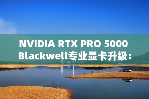 NVIDIA RTX PRO 5000 Blackwell专业显卡升级：48GB显存秒变72GB