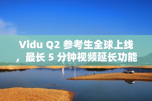 Vidu Q2 参考生全球上线，最长 5 分钟视频延长功能