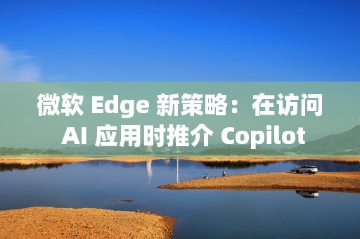 微软 Edge 新策略：在访问 AI 应用时推介 Copilot