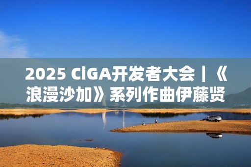 2025 CiGA开发者大会｜《浪漫沙加》系列作曲伊藤贤治带来游戏音乐制作秘闻