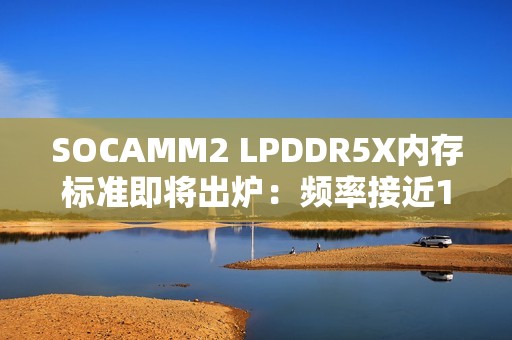 SOCAMM2 LPDDR5X内存标准即将出炉：频率接近10GHz