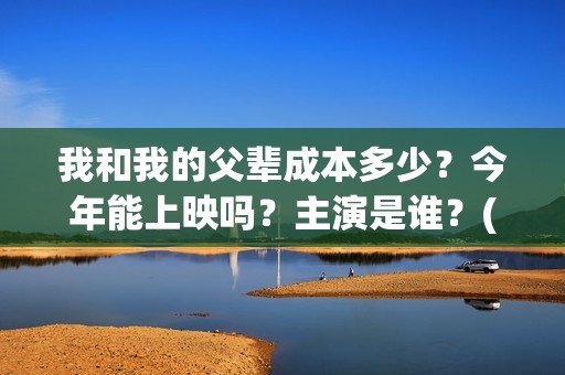 我和我的父辈成本多少？今年能上映吗？主演是谁？(我和我的父辈符合历史吗)