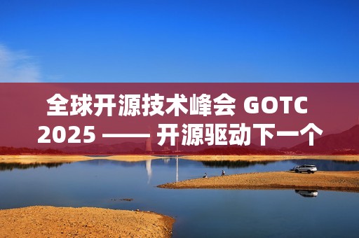 全球开源技术峰会 GOTC 2025 —— 开源驱动下一个智能时代的技术与生态对话