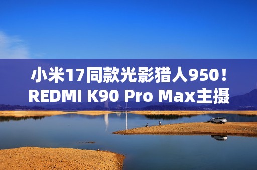 小米17同款光影猎人950！REDMI K90 Pro Max主摄规格公布