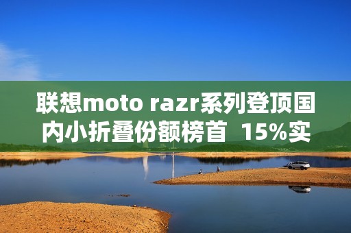 联想moto razr系列登顶国内小折叠份额榜首  15%实补落地  最值得买