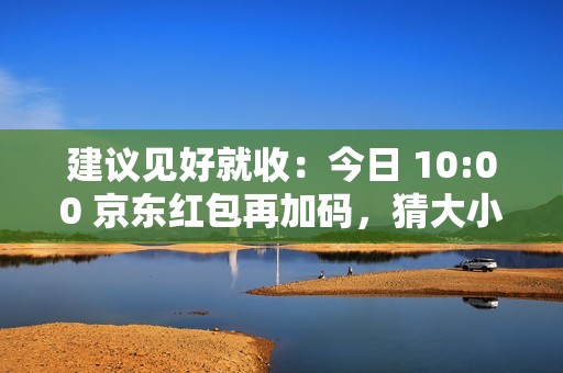 建议见好就收：今日 10:00 京东红包再加码，猜大小最高领 10 元