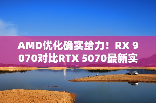 AMD优化确实给力！RX 9070对比RTX 5070最新实测：差距已拉大至13%