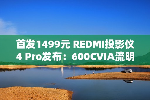 首发1499元 REDMI投影仪4 Pro发布：600CVIA流明不虚标 120英寸巨幕
