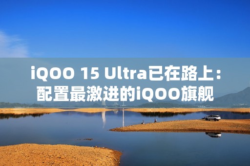 iQOO 15 Ultra已在路上：配置最激进的iQOO旗舰
