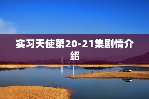 实习天使第20-21集剧情介绍