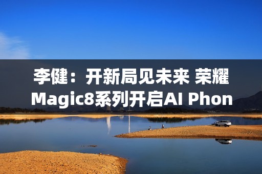 李健：开新局见未来 荣耀Magic8系列开启AI Phone时代