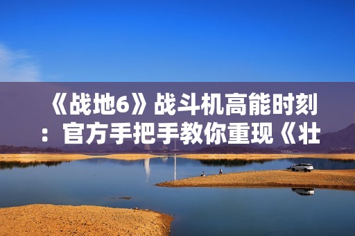 《战地6》战斗机高能时刻：官方手把手教你重现《壮志凌云2》精彩操作