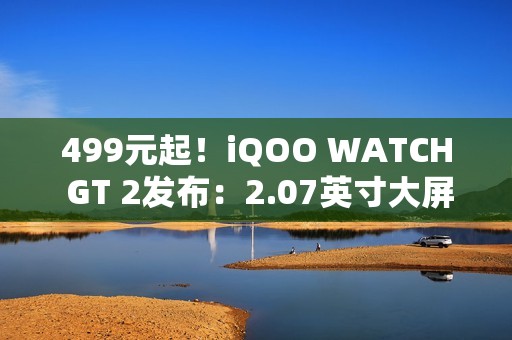499元起！iQOO WATCH GT 2发布：2.07英寸大屏、支持eSIM