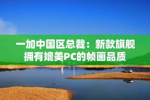 一加中国区总裁：新款旗舰拥有媲美PC的帧画品质