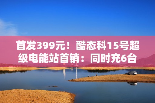 首发399元！酷态科15号超级电能站首销：同时充6台、双无线充