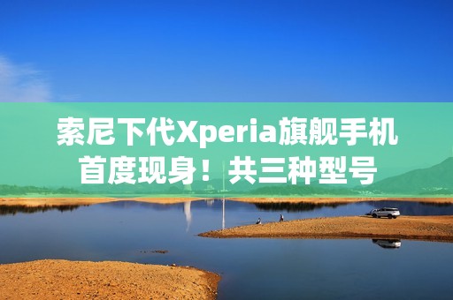索尼下代Xperia旗舰手机首度现身！共三种型号