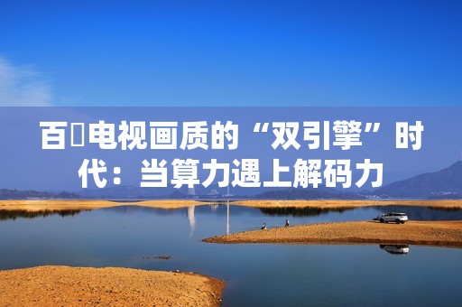 百吋电视画质的“双引擎”时代：当算力遇上解码力