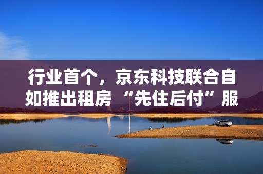 行业首个，京东科技联合自如推出租房 “先住后付”服务
