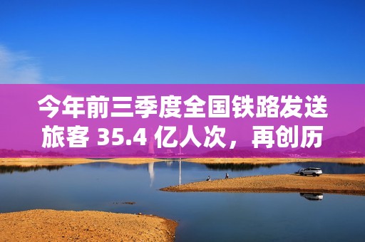 今年前三季度全国铁路发送旅客 35.4 亿人次，再创历史同期新高